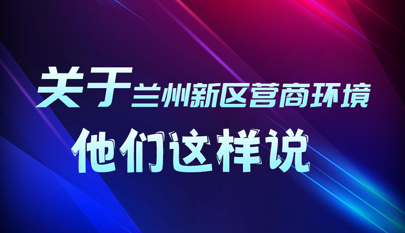圖解|聽(tīng)！關(guān)于蘭州新區(qū)營(yíng)商環(huán)境，他們這樣說(shuō)
